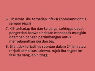 6. Observasi ibu terhadap infeksi khorioamnionitis
sampai sepsis
7. KIE terhadap ibu dan keluarga, sehingga dapat
pengertian bahwa tindakan mendadak mungkin
ditambah dengan pertimbangan untuk
menyelamatkan ibu dan bayi.
8. Bila tidak terjadi his spontan dalam 24 jam atau
terjadi komplikasi lainnya, rujuk ibu segera ke
fasilitas yang lebih tinggi
 