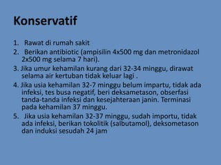 Konservatif
1. Rawat di rumah sakit
2. Berikan antibiotic (ampisilin 4x500 mg dan metronidazol
2x500 mg selama 7 hari).
3. Jika umur kehamilan kurang dari 32-34 minggu, dirawat
selama air kertuban tidak keluar lagi .
4. Jika usia kehamilan 32-7 minggu belum impartu, tidak ada
infeksi, tes busa negatif, beri deksametason, obserfasi
tanda-tanda infeksi dan kesejahteraan janin. Terminasi
pada kehamilan 37 minggu.
5. Jika usia kehamilan 32-37 minggu, sudah importu, tidak
ada infeksi, berikan tokolitik (salbutamol), deksometason
dan induksi sesudah 24 jam
 