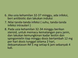 6. Jika usia kehamilan 32-37 minggu, ada infeksi,
beri antibiotic dan lakukan induksi
7. Nilai tanda-tanda infeksi ( suhu, tanda-tanda
infeksi intrauteri )
8. Pada usia kehamilan 32-34 minggu berikan
steroid, untuk memacu kematangan paru janin,
dan lakukan kemungkinan kadar lesitin dan
spingomielin tiap minggu dosis bertambah 12 mg
per hari dosis tunggal selama 2 hari,
deksamatason IM 5 mg setiap 6 jam sebanyak 4
kali.
 