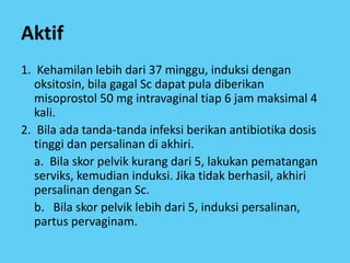Aktif
1. Kehamilan lebih dari 37 minggu, induksi dengan
oksitosin, bila gagal Sc dapat pula diberikan
misoprostol 50 mg intravaginal tiap 6 jam maksimal 4
kali.
2. Bila ada tanda-tanda infeksi berikan antibiotika dosis
tinggi dan persalinan di akhiri.
a. Bila skor pelvik kurang dari 5, lakukan pematangan
serviks, kemudian induksi. Jika tidak berhasil, akhiri
persalinan dengan Sc.
b. Bila skor pelvik lebih dari 5, induksi persalinan,
partus pervaginam.
 