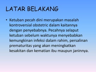 LATAR BELAKANG
• Ketuban pecah dini merupakan masalah
kontroversial obstetric dalam kaitannya
dengan penyebabnya. Pecahnya selaput
ketuban sebelum waktunya menyebabkan
kemungkinan infeksi dalam rahim, persalinan
prematuritas yang akan meningkatkan
kesakitan dan kematian ibu maupun janinnya.
 