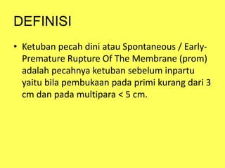 DEFINISI
• Ketuban pecah dini atau Spontaneous / Early-
Premature Rupture Of The Membrane (prom)
adalah pecahnya ketuban sebelum inpartu
yaitu bila pembukaan pada primi kurang dari 3
cm dan pada multipara < 5 cm.
 
