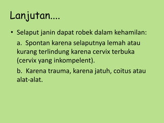 Lanjutan....
• Selaput janin dapat robek dalam kehamilan:
a. Spontan karena selaputnya lemah atau
kurang terlindung karena cervix terbuka
(cervix yang inkompelent).
b. Karena trauma, karena jatuh, coitus atau
alat-alat.
 