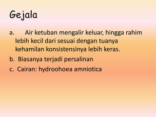 Gejala
a. Air ketuban mengalir keluar, hingga rahim
lebih kecil dari sesuai dengan tuanya
kehamilan konsistensinya lebih keras.
b. Biasanya terjadi persalinan
c. Cairan: hydroohoea amniotica
 