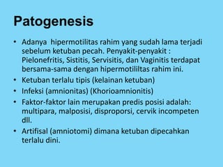 Patogenesis
• Adanya hipermotilitas rahim yang sudah lama terjadi
sebelum ketuban pecah. Penyakit-penyakit :
Pielonefritis, Sistitis, Servisitis, dan Vaginitis terdapat
bersama-sama dengan hipermotililtas rahim ini.
• Ketuban terlalu tipis (kelainan ketuban)
• Infeksi (amnionitas) (Khorioamnionitis)
• Faktor-faktor lain merupakan predis posisi adalah:
multipara, malposisi, disproporsi, cervik incompeten
dll.
• Artifisal (amniotomi) dimana ketuban dipecahkan
terlalu dini.
 