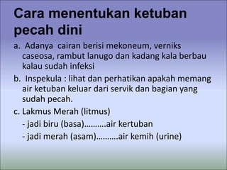 Cara menentukan ketuban
pecah dini
a. Adanya cairan berisi mekoneum, verniks
caseosa, rambut lanugo dan kadang kala berbau
kalau sudah infeksi
b. Inspekula : lihat dan perhatikan apakah memang
air ketuban keluar dari servik dan bagian yang
sudah pecah.
c. Lakmus Merah (litmus)
- jadi biru (basa)……….air kertuban
- jadi merah (asam)……….air kemih (urine)
 