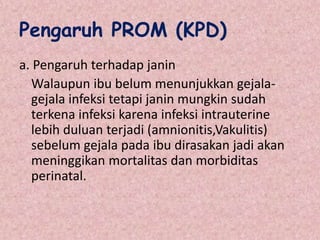 Pengaruh PROM (KPD)
a. Pengaruh terhadap janin
Walaupun ibu belum menunjukkan gejala-
gejala infeksi tetapi janin mungkin sudah
terkena infeksi karena infeksi intrauterine
lebih duluan terjadi (amnionitis,Vakulitis)
sebelum gejala pada ibu dirasakan jadi akan
meninggikan mortalitas dan morbiditas
perinatal.
 