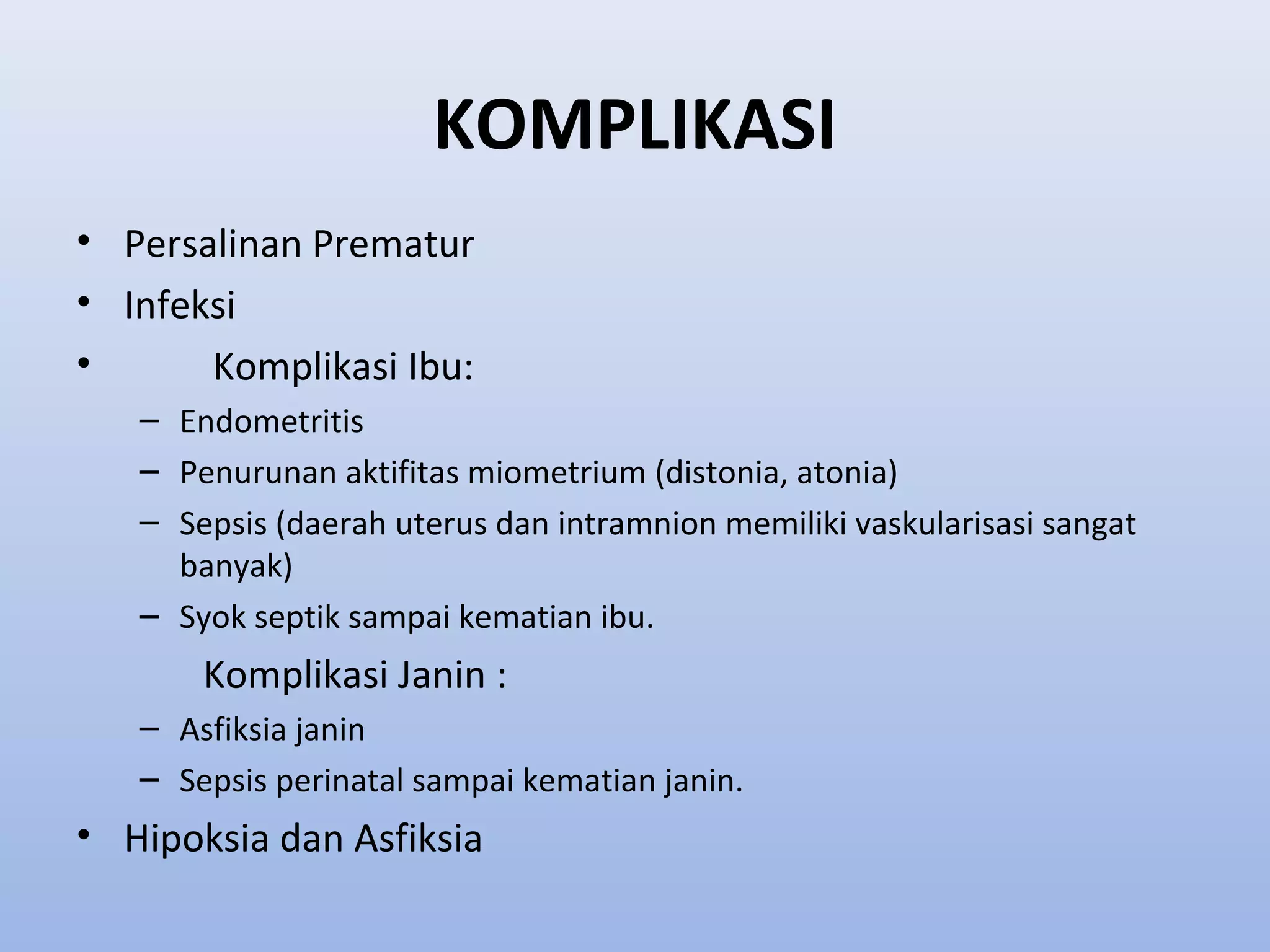 KOMPLIKASI
• Persalinan Prematur
• Infeksi
• Komplikasi Ibu:
– Endometritis
– Penurunan aktifitas miometrium (distonia, atonia)
– Sepsis (daerah uterus dan intramnion memiliki vaskularisasi sangat
banyak)
– Syok septik sampai kematian ibu.
Komplikasi Janin :
– Asfiksia janin
– Sepsis perinatal sampai kematian janin.
• Hipoksia dan Asfiksia
 
