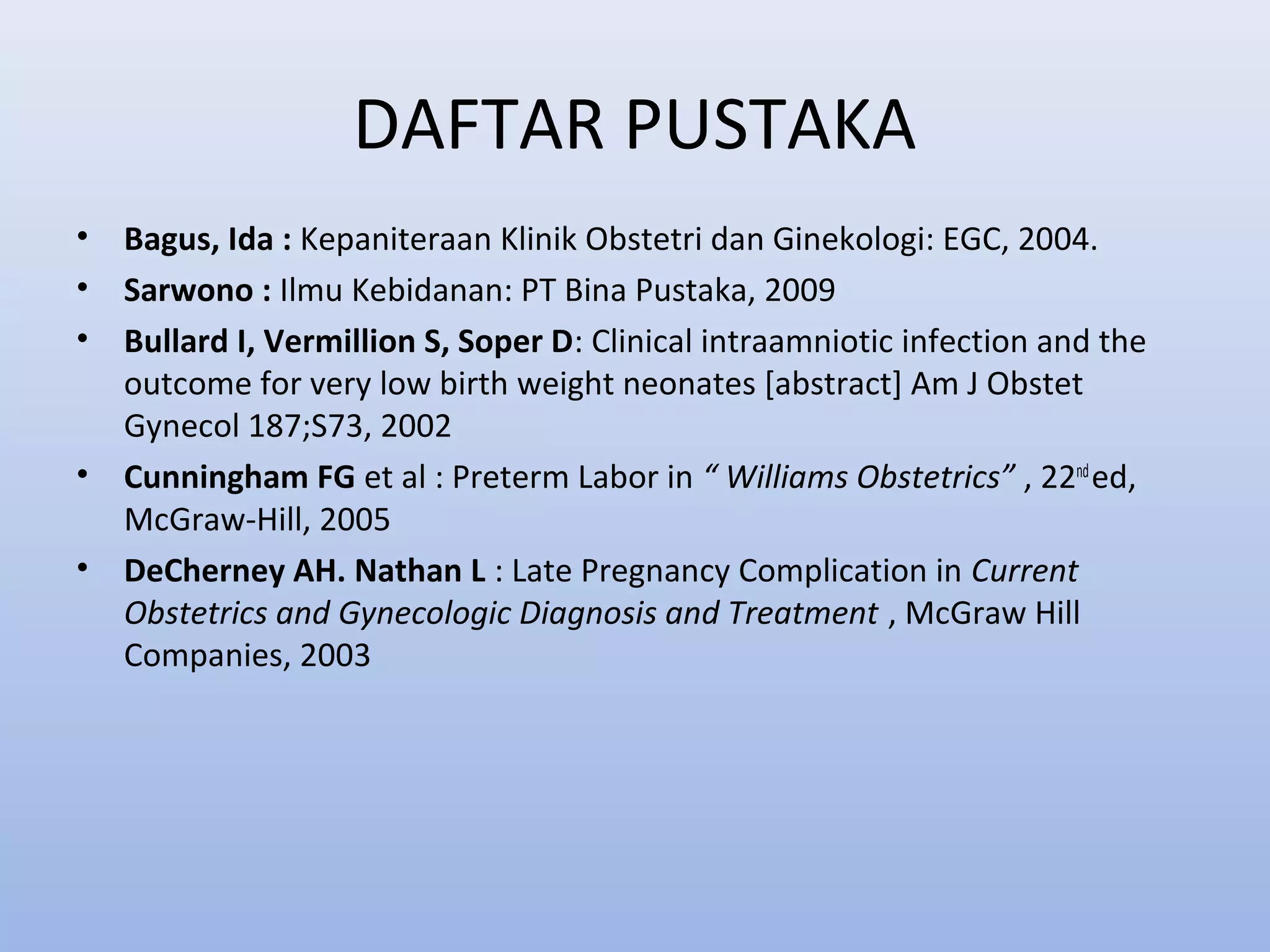 DAFTAR PUSTAKA
• Bagus, Ida : Kepaniteraan Klinik Obstetri dan Ginekologi: EGC, 2004.
• Sarwono : Ilmu Kebidanan: PT Bina Pustaka, 2009
• Bullard I, Vermillion S, Soper D: Clinical intraamniotic infection and the
outcome for very low birth weight neonates [abstract] Am J Obstet
Gynecol 187;S73, 2002
• Cunningham FG et al : Preterm Labor in “ Williams Obstetrics” , 22nd
ed,
McGraw-Hill, 2005
• DeCherney AH. Nathan L : Late Pregnancy Complication in Current
Obstetrics and Gynecologic Diagnosis and Treatment , McGraw Hill
Companies, 2003
 