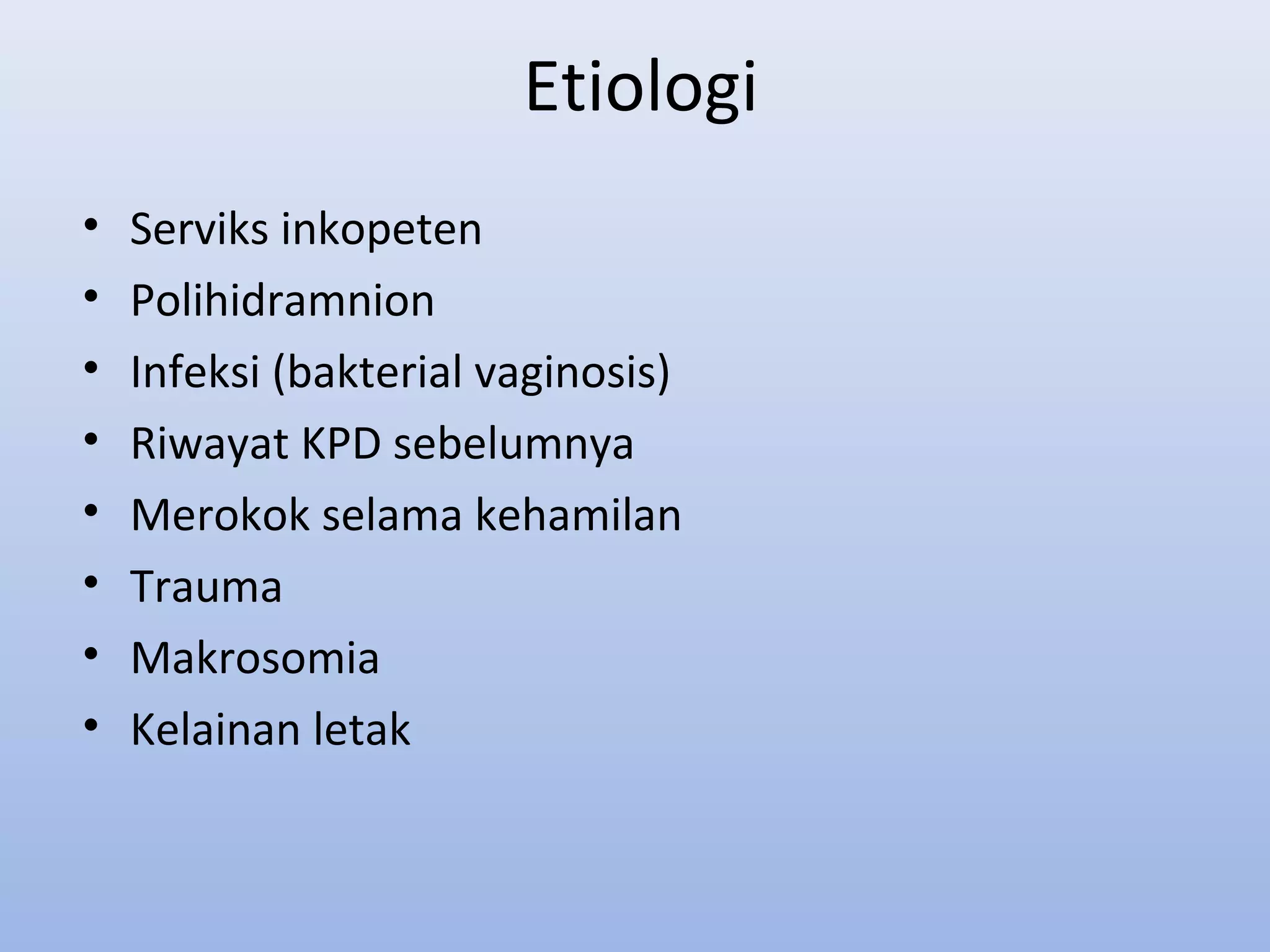 Etiologi
• Serviks inkopeten
• Polihidramnion
• Infeksi (bakterial vaginosis)
• Riwayat KPD sebelumnya
• Merokok selama kehamilan
• Trauma
• Makrosomia
• Kelainan letak
 