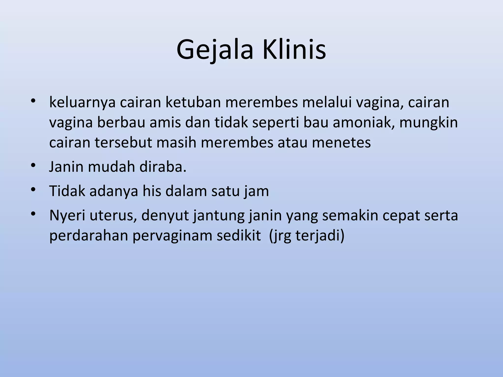 Gejala Klinis
• keluarnya cairan ketuban merembes melalui vagina, cairan
vagina berbau amis dan tidak seperti bau amoniak, mungkin
cairan tersebut masih merembes atau menetes
• Janin mudah diraba.
• Tidak adanya his dalam satu jam
• Nyeri uterus, denyut jantung janin yang semakin cepat serta
perdarahan pervaginam sedikit (jrg terjadi)
 
