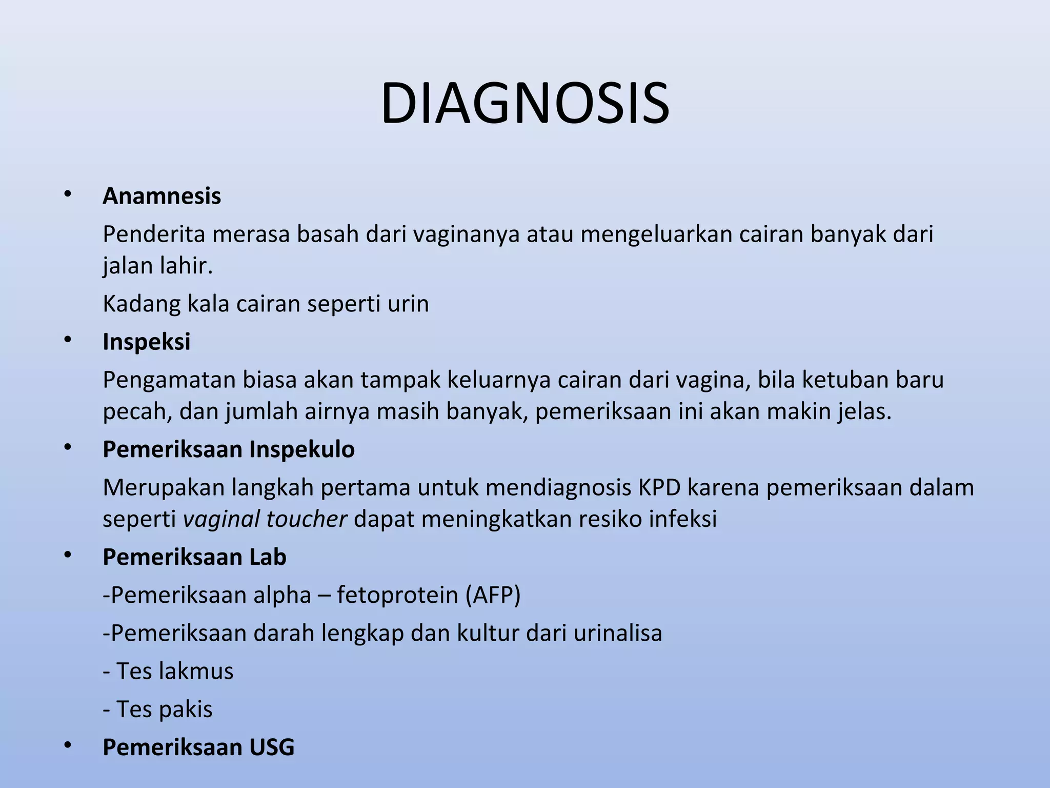 DIAGNOSIS
• Anamnesis
Penderita merasa basah dari vaginanya atau mengeluarkan cairan banyak dari
jalan lahir.
Kadang kala cairan seperti urin
• Inspeksi
Pengamatan biasa akan tampak keluarnya cairan dari vagina, bila ketuban baru
pecah, dan jumlah airnya masih banyak, pemeriksaan ini akan makin jelas.
• Pemeriksaan Inspekulo
Merupakan langkah pertama untuk mendiagnosis KPD karena pemeriksaan dalam
seperti vaginal toucher dapat meningkatkan resiko infeksi
• Pemeriksaan Lab
-Pemeriksaan alpha – fetoprotein (AFP)
-Pemeriksaan darah lengkap dan kultur dari urinalisa
- Tes lakmus
- Tes pakis
• Pemeriksaan USG
 
