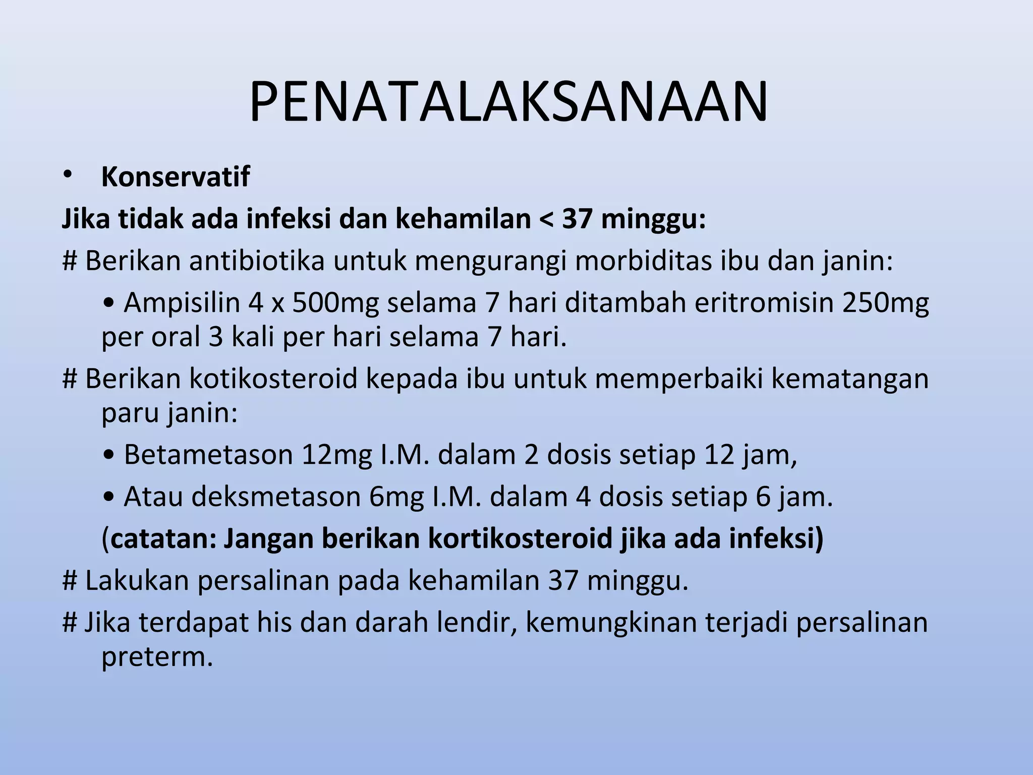 PENATALAKSANAAN
• Konservatif
Jika tidak ada infeksi dan kehamilan < 37 minggu:
# Berikan antibiotika untuk mengurangi morbiditas ibu dan janin:
• Ampisilin 4 x 500mg selama 7 hari ditambah eritromisin 250mg
per oral 3 kali per hari selama 7 hari.
# Berikan kotikosteroid kepada ibu untuk memperbaiki kematangan
paru janin:
• Betametason 12mg I.M. dalam 2 dosis setiap 12 jam,
• Atau deksmetason 6mg I.M. dalam 4 dosis setiap 6 jam.
(catatan: Jangan berikan kortikosteroid jika ada infeksi)
# Lakukan persalinan pada kehamilan 37 minggu.
# Jika terdapat his dan darah lendir, kemungkinan terjadi persalinan
preterm.
 