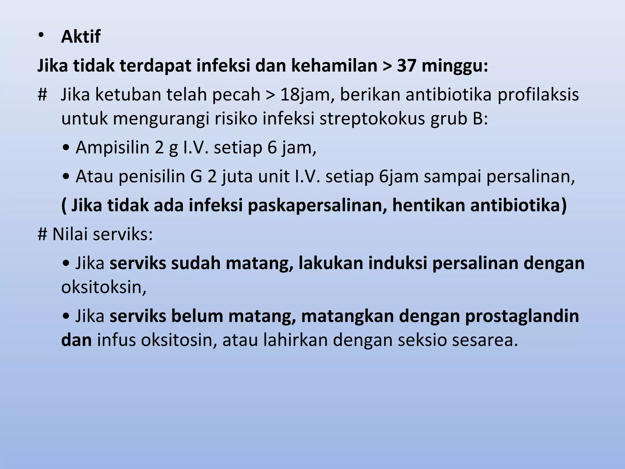• Aktif
Jika tidak terdapat infeksi dan kehamilan > 37 minggu:
# Jika ketuban telah pecah > 18jam, berikan antibiotika profilaksis
untuk mengurangi risiko infeksi streptokokus grub B:
• Ampisilin 2 g I.V. setiap 6 jam,
• Atau penisilin G 2 juta unit I.V. setiap 6jam sampai persalinan,
( Jika tidak ada infeksi paskapersalinan, hentikan antibiotika)
# Nilai serviks:
• Jika serviks sudah matang, lakukan induksi persalinan dengan
oksitoksin,
• Jika serviks belum matang, matangkan dengan prostaglandin
dan infus oksitosin, atau lahirkan dengan seksio sesarea.
 