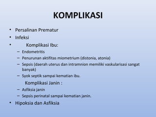 KOMPLIKASI
• Persalinan Prematur
• Infeksi
• Komplikasi Ibu:
– Endometritis
– Penurunan aktifitas miometrium (distonia, atonia)
– Sepsis (daerah uterus dan intramnion memiliki vaskularisasi sangat
banyak)
– Syok septik sampai kematian ibu.
Komplikasi Janin :
– Asfiksia janin
– Sepsis perinatal sampai kematian janin.
• Hipoksia dan Asfiksia
 