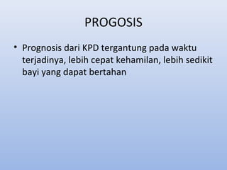 PROGOSIS
• Prognosis dari KPD tergantung pada waktu
terjadinya, lebih cepat kehamilan, lebih sedikit
bayi yang dapat bertahan
 
