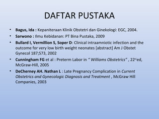 DAFTAR PUSTAKA
• Bagus, Ida : Kepaniteraan Klinik Obstetri dan Ginekologi: EGC, 2004.
• Sarwono : Ilmu Kebidanan: PT Bina Pustaka, 2009
• Bullard I, Vermillion S, Soper D: Clinical intraamniotic infection and the
outcome for very low birth weight neonates [abstract] Am J Obstet
Gynecol 187;S73, 2002
• Cunningham FG et al : Preterm Labor in “ Williams Obstetrics” , 22nd
ed,
McGraw-Hill, 2005
• DeCherney AH. Nathan L : Late Pregnancy Complication in Current
Obstetrics and Gynecologic Diagnosis and Treatment , McGraw Hill
Companies, 2003
 