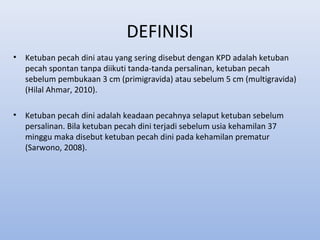 DEFINISI
• Ketuban pecah dini atau yang sering disebut dengan KPD adalah ketuban
pecah spontan tanpa diikuti tanda-tanda persalinan, ketuban pecah
sebelum pembukaan 3 cm (primigravida) atau sebelum 5 cm (multigravida)
(Hilal Ahmar, 2010).
• Ketuban pecah dini adalah keadaan pecahnya selaput ketuban sebelum
persalinan. Bila ketuban pecah dini terjadi sebelum usia kehamilan 37
minggu maka disebut ketuban pecah dini pada kehamilan prematur
(Sarwono, 2008).
 