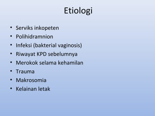 Etiologi
• Serviks inkopeten
• Polihidramnion
• Infeksi (bakterial vaginosis)
• Riwayat KPD sebelumnya
• Merokok selama kehamilan
• Trauma
• Makrosomia
• Kelainan letak
 