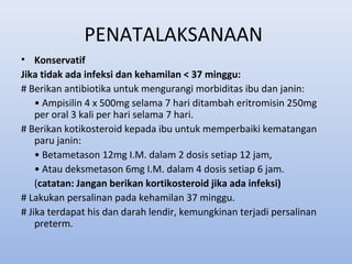 PENATALAKSANAAN
• Konservatif
Jika tidak ada infeksi dan kehamilan < 37 minggu:
# Berikan antibiotika untuk mengurangi morbiditas ibu dan janin:
• Ampisilin 4 x 500mg selama 7 hari ditambah eritromisin 250mg
per oral 3 kali per hari selama 7 hari.
# Berikan kotikosteroid kepada ibu untuk memperbaiki kematangan
paru janin:
• Betametason 12mg I.M. dalam 2 dosis setiap 12 jam,
• Atau deksmetason 6mg I.M. dalam 4 dosis setiap 6 jam.
(catatan: Jangan berikan kortikosteroid jika ada infeksi)
# Lakukan persalinan pada kehamilan 37 minggu.
# Jika terdapat his dan darah lendir, kemungkinan terjadi persalinan
preterm.
 
