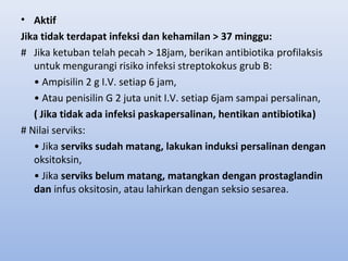 • Aktif
Jika tidak terdapat infeksi dan kehamilan > 37 minggu:
# Jika ketuban telah pecah > 18jam, berikan antibiotika profilaksis
untuk mengurangi risiko infeksi streptokokus grub B:
• Ampisilin 2 g I.V. setiap 6 jam,
• Atau penisilin G 2 juta unit I.V. setiap 6jam sampai persalinan,
( Jika tidak ada infeksi paskapersalinan, hentikan antibiotika)
# Nilai serviks:
• Jika serviks sudah matang, lakukan induksi persalinan dengan
oksitoksin,
• Jika serviks belum matang, matangkan dengan prostaglandin
dan infus oksitosin, atau lahirkan dengan seksio sesarea.
 