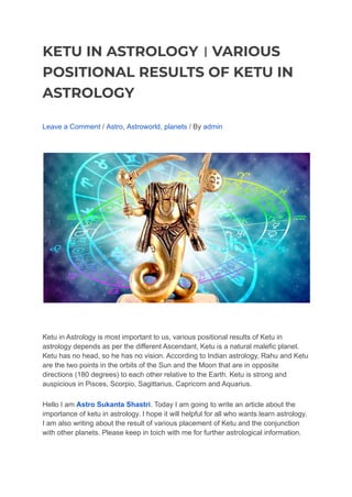 KETU IN ASTROLOGY । VARIOUS
POSITIONAL RESULTS OF KETU IN
ASTROLOGY
Leave a Comment / Astro, Astroworld, planets / By admin
Ketu in Astrology is most important to us, various positional results of Ketu in
astrology depends as per the different Ascendant, Ketu is a natural malefic planet.
Ketu has no head, so he has no vision. According to Indian astrology, Rahu and Ketu
are the two points in the orbits of the Sun and the Moon that are in opposite
directions (180 degrees) to each other relative to the Earth. Ketu is strong and
auspicious in Pisces, Scorpio, Sagittarius, Capricorn and Aquarius.
Hello I am Astro Sukanta Shastri. Today I am going to write an article about the
importance of ketu in astrology. I hope it will helpful for all who wants learn astrology.
I am also writing about the result of various placement of Ketu and the conjunction
with other planets. Please keep in toich with me for further astrological information.
 