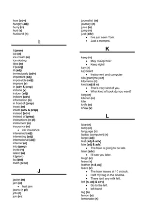 how (adv)               journalist (n)
hungry (adj)            journey (n)
hurry (v)               juice (n)
hurt (v)                jump (v)
husband (n)             just (adv)
                            • I’ve just seen Tom.
                    I       • Just a moment.


I (pron)                                   K
ice (n)
ice cream (n)           keep (v)
ice skating                  • May I keep this?
idea (n)                     • Keep right!
if (conj)               key (n)
ill (adj)               keyboard
immediately (adv)            • Instrument and computer
important (adj)         kilo(gram[me]) (n)
impossible (adj)        kilometre (n)
improve (v)             kind (adj & n)
in (adv & prep)              • That’s very kind of you.
include (v)                  • What kind of book do you want?
indoor (adj)            king (n)
indoors (adv)           kitchen (n)
information (n)         kite
in front of (prep)      knife (n)
insect (n)              know (v)
inside (adv & prep)
instead (adv)
instead of (prep)                          L
instructions (n pl)
instrument (n)
                        lake (n)
insurance (n)
                        lamp (n)
      • car insurance   language (n)
interested (adj)        laptop (computer) (n)
interesting (adj)       large (adj)
international (adj)     last (adj & adv)
internet (n)            late (adj & adv)
into (prep)
                             • The train is going to be late.
invite (v)
                        later (adv)
island (n)
                             • I’ll see you later.
it (pron)
                        laugh (v)
its (det)
                        learn (v)
itself (pron)
                        leather (n & adj)
                        leave (v)
                   J         • The train leaves at 10 o’clock.
                             • I left my bag in the cinema.
jacket (n)                   • There isn’t any milk left.
jam (n)                 left (n, adj & adv)
    • fruit jam              • Go to the left.
jeans (n pl)                 • left hand
job (n)                 leg (n)
join (v)                lemon (n)
                        lemonade (n)
 