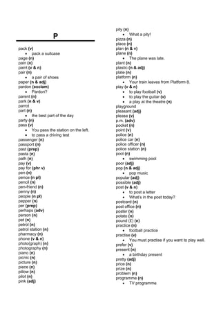 pity (n)
                                               • What a pity!
                   P                       pizza (n)
                                           place (n)
pack (v)                                   plan (n & v)
     • pack a suitcase                     plane (n)
page (n)                                       • The plane was late.
pain (n)                                   plant (n)
paint (v & n)                              plastic (n & adj)
pair (n)                                   plate (n)
     • a pair of shoes                     platform (n)
paper (n & adj)                                • Your train leaves from Platform 8.
pardon (exclam)                            play (v & n)
     • Pardon?                                 • to play football (v)
parent (n)                                     • to play the guitar (v)
park (n & v)                                   • a play at the theatre (n)
parrot                                     playground
part (n)                                   pleasant (adj)
     • the best part of the day            please (v)
party (n)                                  p.m. (adv)
pass (v)                                   pocket (n)
     • You pass the station on the left.   point (v)
     • to pass a driving test              police (n)
passenger (n)                              police car (n)
passport (n)                               police officer (n)
past (prep)                                police station (n)
pasta (n)                                  pool (n)
path (n)                                       • swimming pool
pay (v)                                    poor (adj)
pay for (phr v)                            pop (n & adj)
pen (n)                                        • pop music
pence (n pl)                               popular (adj)
pencil (n)                                 possible (adj)
pen-friend (n)                             post (v & n)
penny (n)                                      • to post a letter
people (n pl)                                  • What’s in the post today?
pepper (n)                                 postcard (n)
per (prep)                                 post office (n)
perhaps (adv)                              poster (n)
person (n)                                 potato (n)
pet (n)                                    pound (£) (n)
petrol (n)                                 practice (n)
petrol station (n)                             • football practice
pharmacy (n)                               practise (v)
phone (v & n)                                  • You must practise if you want to play well.
photo(graph) (n)                           prefer (v)
photography (n)                            present (n)
piano (n)                                      • a birthday present
picnic (n)                                 pretty (adj)
picture (n)                                price (n)
piece (n)                                  prize (n)
pillow (n)                                 problem (n)
pilot (n)                                  programme (n)
pink (adj)                                     • TV programme
 