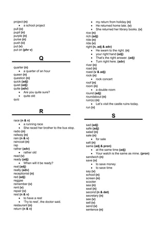 project (n)                                        • my return from holiday (n)
    • a school project                             • He returned home late. (v)
pull (v)                                           • She returned her library books. (v)
pupil (n)                                      rice (n)
purple (n)                                     rich (adj)
purse (n)                                      ride (n)
push (v)                                       ride (v)
put (v)                                        right (n, adj & adv)
put on (phr v)                                     • He swam to the right. (n)
                                                   • your right hand (adj)
                  Q                                • That’s the right answer. (adj)
                                                   • Turn right here. (adv)
                                               river (n)
quarter (n)                                    road (n)
    • a quarter of an hour                     roast (v & adj)
queen (n)                                      rock (n)
question (n)                                       • rock concert
quick (adj)                                    roof (n)
quiet (adj)                                    room (n)
quite (adv)                                        • a double room
    • Are you quite sure?                      round (adj)
    • quite old                                roundabout (n)
quiz                                           ruin(s) (n)
                                                   • Let’s visit the castle ruins today.
                                               run (v)
                  R
                                                                 S
race (n & v)
    • a running race                           sad (adj)
    • She raced her brother to the bus stop.   safe (adj)
radio (n)                                      salad (n)
railway (n)                                    sale (n)
rain (n & v)                                       • for sale
raincoat (n)                                   salt (n)
rap                                            same (adj & pron)
rather (adv)                                       • at the same time (adj)
    • rather old                                   • Your watch is the same as mine. (pron)
read (v)                                       sandwich (n)
ready (adj)                                    save (v)
    • When will it be ready?                       • to save money
real (adj)                                         • to save time
really (adv)                                   say (v)
receptionist (n)                               school (n)
red (adj)                                      screen (n)
reggae                                         scooter
remember (v)                                   sea (n)
rent (v)                                       seat (n)
repair (v)                                     second (n & det)
rest (n & v)                                   secretary (n)
    • to have a rest                           see (v)
    • ‘Try to rest’, the doctor said.          sell (v)
restaurant (n)                                 send (v)
return (n & v)                                 sentence (n)
 