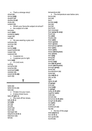 • That’s a strange story!                    temperature (n)
street (n)                                             • The temperature was below zero.
strong (adj)                                     tennis (n)
student (n)                                      tent (n)
studies (n pl)                                   term
study (v)                                        terrible (adj)
subject (n)                                      test (n)
    • What’s your favourite subject at school?   text (v)
    • the subject of a talk                      text book
success                                          text message
such (det)                                       than (prep & conj)
suddenly (adv)                                   thank (v)
sugar (n)                                        the (det)
suit (n)                                         theatre (n)
    • He was wearing a grey suit.                their (det)
suitcase (n)                                     theirs (pron)
summer (n)                                       them (pron)
sun (n)                                          themselves (pron)
sunny (adj)                                      then (adv)
supermarket (n)                                  there (adv)
supper (n)                                       these (det & pron)
suppose (v)                                      they (pron)
    • I suppose so.                              thin (adj)
    • I suppose you’re right.                    thing (n)
sure (adj)                                       think (v)
    • I’m (not) sure.                            thirsty (adj)
surfing                                          this (det & pron)
surname (n)                                      those (det & pron)
surprise (n)                                     through (prep)
surprised (adj)                                  throw (v)
sweater (n)                                      thunderstorm (n)
sweet (n & adj)                                  ticket (n)
swim (v)                                         tidy (adj & v)
                                                 tidy up (v)
                                                 tiger
                    T                            tights (n pl)
                                                 till (prep)
table (n)                                        time (n)
table-tennis (n)                                 tired (adj)
take (v)                                         to (prep)
                                                 today (n & adv)
     • I’ll take it to your room.
                                                 together (adv)
     • It takes three hours.
                                                 toilet (n)
take off (phr v)
                                                 tomato (n)
     • She took off her shoes.                   tomorrow (n & adv)
talk (n & v)                                     tonight (n & adv)
tall (adj)                                       too (adv)
taxi (n)                                         tooth (n)
tea (n)                                          toothbrush (n)
teach (v)                                        top (n)
team (n)
                                                       • the top of the page
teenager (n)
                                                 total (adj & n)
telephone (n & v)
                                                 tour (n & v)
television (n)
                                                 tour guide (n)
tell (v)
                                                 tourist (n)
 