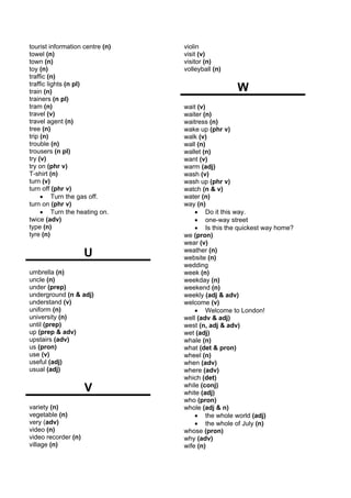 tourist information centre (n)   violin
towel (n)                        visit (v)
town (n)                         visitor (n)
toy (n)                          volleyball (n)
traffic (n)
traffic lights (n pl)
train (n)                                         W
trainers (n pl)
tram (n)                         wait (v)
travel (v)                       waiter (n)
travel agent (n)                 waitress (n)
tree (n)                         wake up (phr v)
trip (n)                         walk (v)
trouble (n)                      wall (n)
trousers (n pl)                  wallet (n)
try (v)                          want (v)
try on (phr v)                   warm (adj)
T-shirt (n)                      wash (v)
turn (v)                         wash up (phr v)
turn off (phr v)                 watch (n & v)
     • Turn the gas off.         water (n)
turn on (phr v)                  way (n)
     • Turn the heating on.          • Do it this way.
twice (adv)                          • one-way street
type (n)                             • Is this the quickest way home?
tyre (n)                         we (pron)
                                 wear (v)
                     U           weather (n)
                                 website (n)
                                 wedding
umbrella (n)                     week (n)
uncle (n)                        weekday (n)
under (prep)                     weekend (n)
underground (n & adj)            weekly (adj & adv)
understand (v)                   welcome (v)
uniform (n)                          • Welcome to London!
university (n)                   well (adv & adj)
until (prep)                     west (n, adj & adv)
up (prep & adv)                  wet (adj)
upstairs (adv)                   whale (n)
us (pron)                        what (det & pron)
use (v)                          wheel (n)
useful (adj)                     when (adv)
usual (adj)                      where (adv)
                                 which (det)
                     V           while (conj)
                                 white (adj)
                                 who (pron)
variety (n)                      whole (adj & n)
vegetable (n)                        • the whole world (adj)
very (adv)                           • the whole of July (n)
video (n)                        whose (pron)
video recorder (n)               why (adv)
village (n)                      wife (n)
 