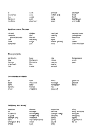 ill                       neck               problem          stomach
insurance                 nose               rest (n & v)     tired
leg                       nurse              sick             tooth
lie down                  pain               sleep            toothbrush
medicine                  pharmacy           soap             well (adj)



Appliances and Services

camera                    cooker             hairdryer        tape recorder
cassette                  DVD                heating          (tele)phone
   player/recorder        electric           lamp             television
CD                        electricity        lights           TV
clock                     fridge             mobile (phone)   video
computer                  gas                radio            video recorder




Measurements

centimetre                hour               mile             temperature
day                       kilo(gram)         minute           week
degree                    kilometre          moment           year
gram(me)                  litre              quarter
half                      metre              second




Documents and Texts

bill                      form               menu             postcard
book                      insurance          message          project
card                      letter             newspaper        ticket
diploma                   licence            note
email                     magazine           passport




Shopping and Money

assistant                 cheque             expensive        shop
bill                      close (v)          for sale         shop assistant
bookshop                  closed (adj)       open (v & adj)   shopper
buy (v)                   cost (n & v)       pay (for)        shopping
cash (n & v)              customer           pence            spend
cent                      department store   penny            supermarket
change (n & v)            dollar             pound            try on
cheap                     Euro               price
 