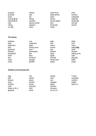 practice                  sailing         swimming        tired
practise                  sea             table-tennis    trainers
prize                     ski             team            volleyball
race (n & v)              skiing          tennis          walk (v)
rest (n & v)              sport(s)        tennis player   watch (v)
ride                      sports centre   tent            win (v)
riding                    stadium         throw (v)       winner
run (v)                   swim            ticket




The Home

address                   cup             gate            plate
bath                      cupboard        hall            roof
bathroom                  desk            home            room
bed                       dining room     house           safe (adj)
bedroom                   door            key             shelf
blanket                   downstairs      kitchen         shower
bookshelf                 flat            lamp            sitting room
bowl                      floor           lights          sofa
box                       furniture       live (v)        stay (v)
chair                     garage          living room     toilet
clock                     garden          pillow          towel



Clothes and Accessories


bag                       hat             shorts          T-shirt
belt                      jacket          skirt           umbrella
blouse                    jeans           suit            uniform
boot                      pocket          sweater         wallet
clothes                   purse           tights          wear (v)
coat                      raincoat        trainers
dress (n & v)             shirt           trousers
glasses                   shoe            try on (v)
 