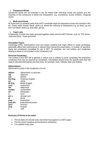 • Compound Words
Compound words are not included in the list where both individual words are present and the
meaning of the compound is literal and transparent, e.g. coursebook, school children, shopping
centre.

   • Multi-word Verbs
All multi-word (or phrasal) verbs that a KET candidate might be expected to know are included in the
list. These verbs include ‘literal’ verbs (i.e. where the meaning is transparent) e.g. sit down, go out
and ‘non-literal’ verbs e.g. look after, get up.

  • Topic Lists
In Appendix 3 words have been grouped together under common KET themes, such as ‘The Home’,
‘Jobs and Work’, ‘Food and Drink’.


Unsuitable Topics
Cambridge ESOL examinations must not contain anything that might offend or upset candidates,
potentially affect their performance or distract them during the examination. A number of ‘sensitive’
topics are considered unsuitable for use in KET, for example, war and politics, and vocabulary
relating to these is not included in the Vocabulary List.

Personal Vocabulary
The content of the KET list is general in nature and is unlikely to cover completely the productive
vocabulary that may be required by candidates. Candidates should know the specific lexis they will
need to describe themselves and their lives, for example, work, hobbies, likes and dislikes.

Abbreviations
Abbreviations used in the Vocabulary List are:

abbrev         abbreviation or acronym
adj            adjective
adv            adverb
Am Eng         American English
art            article
Br Eng         British English
conj           conjunction
det            determiner
exclam          exclamation
int            interjection
n              noun
phr v          phrasal verb
pl             plural
prep           preposition
prep phr       prepositional phrase
pron           pronoun
sing           singular
v              verb


Summary of Points to be noted

   •   The list does not include every word that may appear on a KET paper.
   •   The list covers receptive and productive vocabulary.
   •   It is updated every year.
 