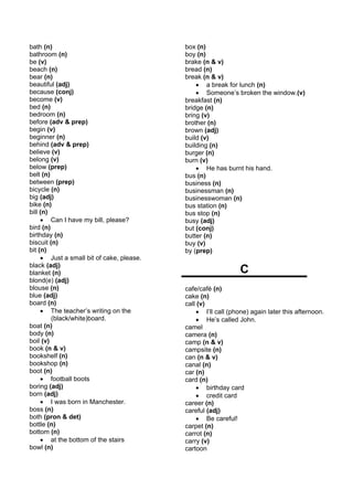 bath (n)                                   box (n)
bathroom (n)                               boy (n)
be (v)                                     brake (n & v)
beach (n)                                  bread (n)
bear (n)                                   break (n & v)
beautiful (adj)                                • a break for lunch (n)
because (conj)                                 • Someone’s broken the window.(v)
become (v)                                 breakfast (n)
bed (n)                                    bridge (n)
bedroom (n)                                bring (v)
before (adv & prep)                        brother (n)
begin (v)                                  brown (adj)
beginner (n)                               build (v)
behind (adv & prep)                        building (n)
believe (v)                                burger (n)
belong (v)                                 burn (v)
below (prep)                                   • He has burnt his hand.
belt (n)                                   bus (n)
between (prep)                             business (n)
bicycle (n)                                businessman (n)
big (adj)                                  businesswoman (n)
bike (n)                                   bus station (n)
bill (n)                                   bus stop (n)
     • Can I have my bill, please?         busy (adj)
bird (n)                                   but (conj)
birthday (n)                               butter (n)
biscuit (n)                                buy (v)
bit (n)                                    by (prep)
     • Just a small bit of cake, please.
black (adj)
blanket (n)                                                    C
blond(e) (adj)
blouse (n)                                 cafe/café (n)
blue (adj)                                 cake (n)
board (n)                                  call (v)
     • The teacher’s writing on the            • I’ll call (phone) again later this afternoon.
         (black/white)board.                   • He’s called John.
boat (n)                                   camel
body (n)                                   camera (n)
boil (v)                                   camp (n & v)
book (n & v)                               campsite (n)
bookshelf (n)                              can (n & v)
bookshop (n)                               canal (n)
boot (n)                                   car (n)
     • football boots                      card (n)
boring (adj)                                   • birthday card
born (adj)                                     • credit card
     • I was born in Manchester.           career (n)
boss (n)                                   careful (adj)
both (pron & det)                              • Be careful!
bottle (n)                                 carpet (n)
bottom (n)                                 carrot (n)
     • at the bottom of the stairs         carry (v)
bowl (n)                                   cartoon
 