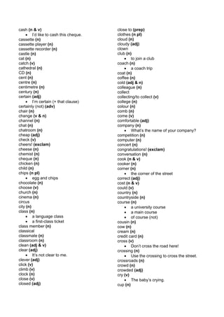 cash (n & v)                          close to (prep)
    • I’d like to cash this cheque.   clothes (n pl)
cassette (n)                          cloud (n)
cassette player (n)                   cloudy (adj)
cassette recorder (n)                 clown
castle (n)                            club (n)
cat (n)                                   • to join a club
catch (v)                             coach (n)
cathedral (n)                             • a coach trip
CD (n)                                coat (n)
cent (n)                              coffee (n)
centre (n)                            cold (adj & n)
centimetre (n)                        colleague (n)
century (n)                           collect
certain (adj)                         collecting/to collect (v)
    • I’m certain (+ that clause)     college (n)
certainly (not) (adv)                 colour (n)
chair (n)                             comb (n)
change (v & n)                        come (v)
channel (n)                           comfortable (adj)
chat (n)                              company (n)
chatroom (n)                              • What’s the name of your company?
cheap (adj)                           competition (n)
check (v)                             computer (n)
cheers! (exclam)                      concert (n)
cheese (n)                            congratulations! (exclam)
chemist (n)                           conversation (n)
cheque (n)                            cook (n & v)
chicken (n)                           cooker (n)
child (n)                             corner (n)
chips (n pl)                              • the corner of the street
    • egg and chips                   correct (adj)
chocolate (n)                         cost (n & v)
choose (v)                            could (v)
church (n)                            country (n)
cinema (n)                            countryside (n)
circus                                course (n)
city (n)                                  • a university course
class (n)                                 • a main course
    • a language class                    • of course (not)
    • a first-class ticket            cousin (n)
class member (n)                      cow (n)
classical                             cream (n)
classmate (n)                         credit card (n)
classroom (n)                         cross (v)
clean (adj & v)                           • Don’t cross the road here!
clear (adj)                           crossing (n)
    • It’s not clear to me.               • Use the crossing to cross the street.
clever (adj)                          crossroads (n)
click (v)                             crowd (n)
climb (v)                             crowded (adj)
clock (n)                             cry (v)
close (v)                                 • The baby’s crying.
closed (adj)                          cup (n)
 