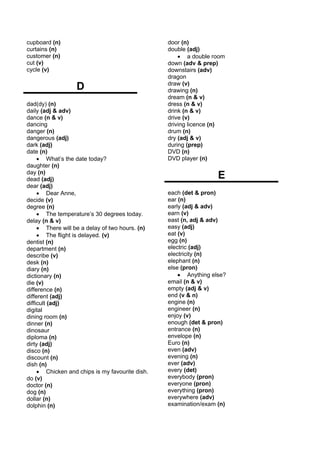 cupboard (n)                                     door (n)
curtains (n)                                     double (adj)
customer (n)                                         • a double room
cut (v)                                          down (adv & prep)
cycle (v)                                        downstairs (adv)
                                                 dragon
                  D                              draw (v)
                                                 drawing (n)
                                                 dream (n & v)
dad(dy) (n)                                      dress (n & v)
daily (adj & adv)                                drink (n & v)
dance (n & v)                                    drive (v)
dancing                                          driving licence (n)
danger (n)                                       drum (n)
dangerous (adj)                                  dry (adj & v)
dark (adj)                                       during (prep)
date (n)                                         DVD (n)
     • What’s the date today?                    DVD player (n)
daughter (n)
day (n)
dead (adj)                                                        E
dear (adj)
     • Dear Anne,                                each (det & pron)
decide (v)                                       ear (n)
degree (n)                                       early (adj & adv)
     • The temperature’s 30 degrees today.       earn (v)
delay (n & v)                                    east (n, adj & adv)
     • There will be a delay of two hours. (n)   easy (adj)
     • The flight is delayed. (v)                eat (v)
dentist (n)                                      egg (n)
department (n)                                   electric (adj)
describe (v)                                     electricity (n)
desk (n)                                         elephant (n)
diary (n)                                        else (pron)
dictionary (n)                                       • Anything else?
die (v)                                          email (n & v)
difference (n)                                   empty (adj & v)
different (adj)                                  end (v & n)
difficult (adj)                                  engine (n)
digital                                          engineer (n)
dining room (n)                                  enjoy (v)
dinner (n)                                       enough (det & pron)
dinosaur                                         entrance (n)
diploma (n)                                      envelope (n)
dirty (adj)                                      Euro (n)
disco (n)                                        even (adv)
discount (n)                                     evening (n)
dish (n)                                         ever (adv)
     • Chicken and chips is my favourite dish.   every (det)
do (v)                                           everybody (pron)
doctor (n)                                       everyone (pron)
dog (n)                                          everything (pron)
dollar (n)                                       everywhere (adv)
dolphin (n)                                      examination/exam (n)
 