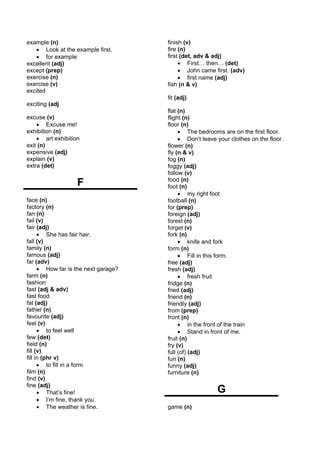 example (n)                           finish (v)
   • Look at the example first.       fire (n)
   • for example                      first (det, adv & adj)
excellent (adj)                            • First… then… (det)
except (prep)                              • John came first. (adv)
exercise (n)                               • first name (adj)
exercise (v)                          fish (n & v)
excited
                                      fit (adj)
exciting (adj
                                      flat (n)
excuse (v)                            flight (n)
    • Excuse me!                      floor (n)
exhibition (n)                             • The bedrooms are on the first floor.
    • art exhibition                       • Don’t leave your clothes on the floor.
exit (n)                              flower (n)
expensive (adj)                       fly (n & v)
explain (v)                           fog (n)
extra (det)                           foggy (adj)
                                      follow (v)
                   F                  food (n)
                                      foot (n)
                                           • my right foot
face (n)                              football (n)
factory (n)                           for (prep)
fan (n)                               foreign (adj)
fail (v)                              forest (n)
fair (adj)                            forget (v)
      • She has fair hair.            fork (n)
fall (v)                                   • knife and fork
family (n)                            form (n)
famous (adj)                               • Fill in this form.
far (adv)                             free (adj)
      • How far is the next garage?   fresh (adj)
farm (n)                                   • fresh fruit
fashion                               fridge (n)
fast (adj & adv)                      fried (adj)
fast food                             friend (n)
fat (adj)                             friendly (adj)
father (n)                            from (prep)
favourite (adj)                       front (n)
feel (v)                                   • in the front of the train
      • to feel well                       • Stand in front of me.
few (det)                             fruit (n)
field (n)                             fry (v)
fill (v)                              full (of) (adj)
fill in (phr v)                       fun (n)
      • to fill in a form             funny (adj)
film (n)                              furniture (n)
find (v)
fine (adj)
      • That’s fine!                                     G
      • I’m fine, thank you.
      • The weather is fine.          game (n)
 