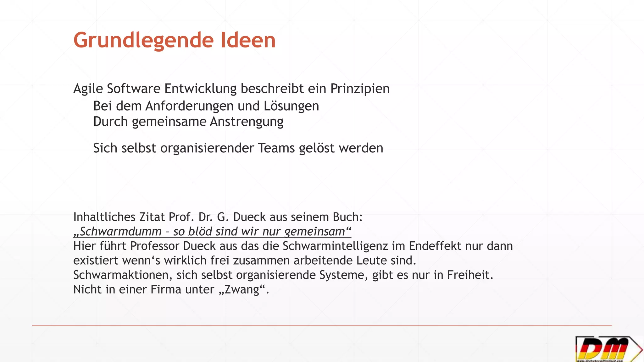 Grundlegende Ideen
Agile Software Entwicklung beschreibt ein Prinzipien
Bei dem Anforderungen und Lösungen
Durch gemeinsame Anstrengung
Sich selbst organisierender Teams gelöst werden
Inhaltliches Zitat Prof. Dr. G. Dueck aus seinem Buch:
„Schwarmdumm – so blöd sind wir nur gemeinsam“
Hier führt Professor Dueck aus das die Schwarmintelligenz im Endeffekt nur dann
existiert wenn‘s wirklich frei zusammen arbeitende Leute sind.
Schwarmaktionen, sich selbst organisierende Systeme, gibt es nur in Freiheit.
Nicht in einer Firma unter „Zwang“.
 