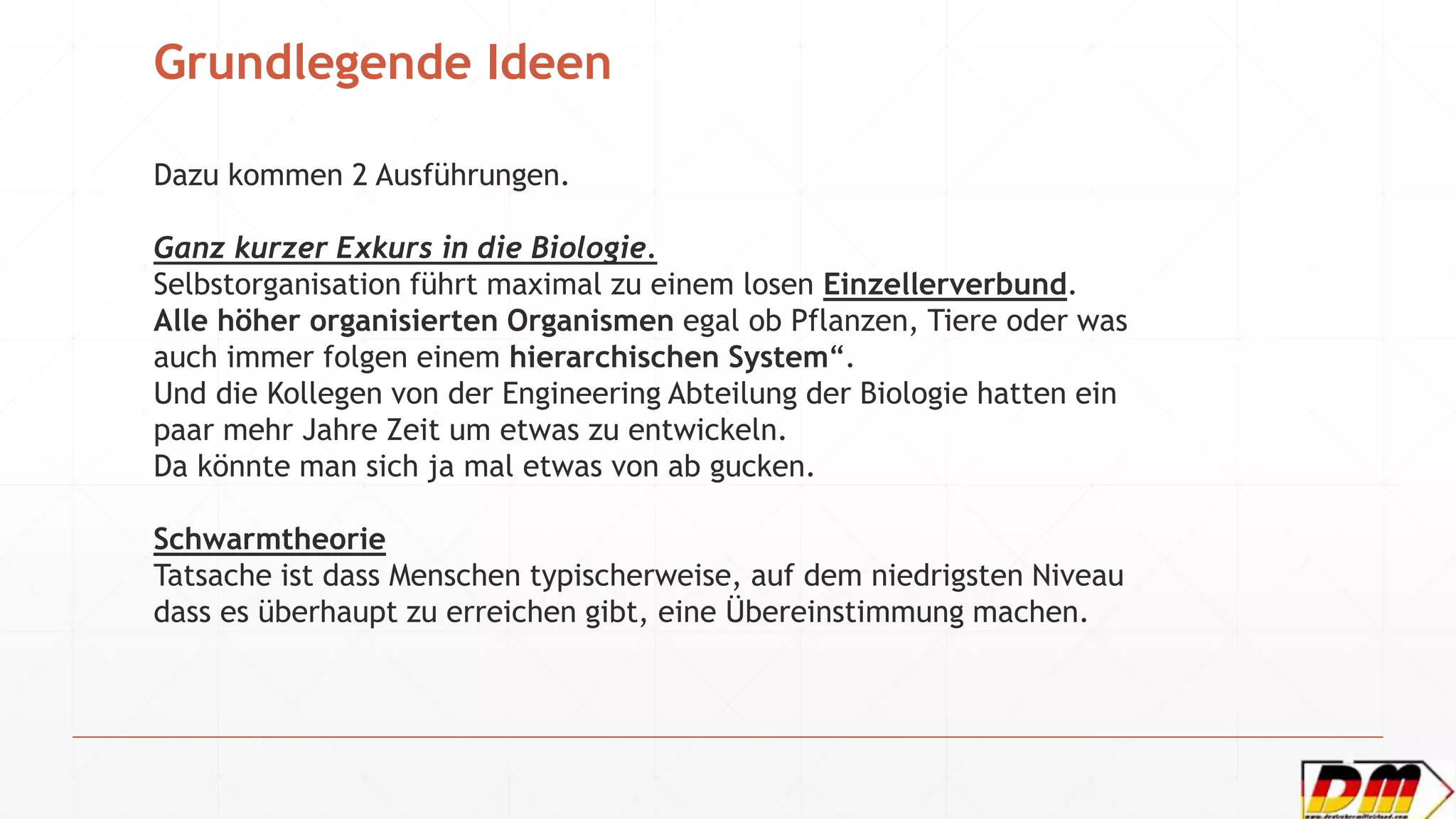 Grundlegende Ideen
Dazu kommen 2 Ausführungen.
Ganz kurzer Exkurs in die Biologie.
Selbstorganisation führt maximal zu einem losen Einzellerverbund.
Alle höher organisierten Organismen egal ob Pflanzen, Tiere oder was
auch immer folgen einem hierarchischen System“.
Und die Kollegen von der Engineering Abteilung der Biologie hatten ein
paar mehr Jahre Zeit um etwas zu entwickeln.
Da könnte man sich ja mal etwas von ab gucken.
Schwarmtheorie
Tatsache ist dass Menschen typischerweise, auf dem niedrigsten Niveau
dass es überhaupt zu erreichen gibt, eine Übereinstimmung machen.
 