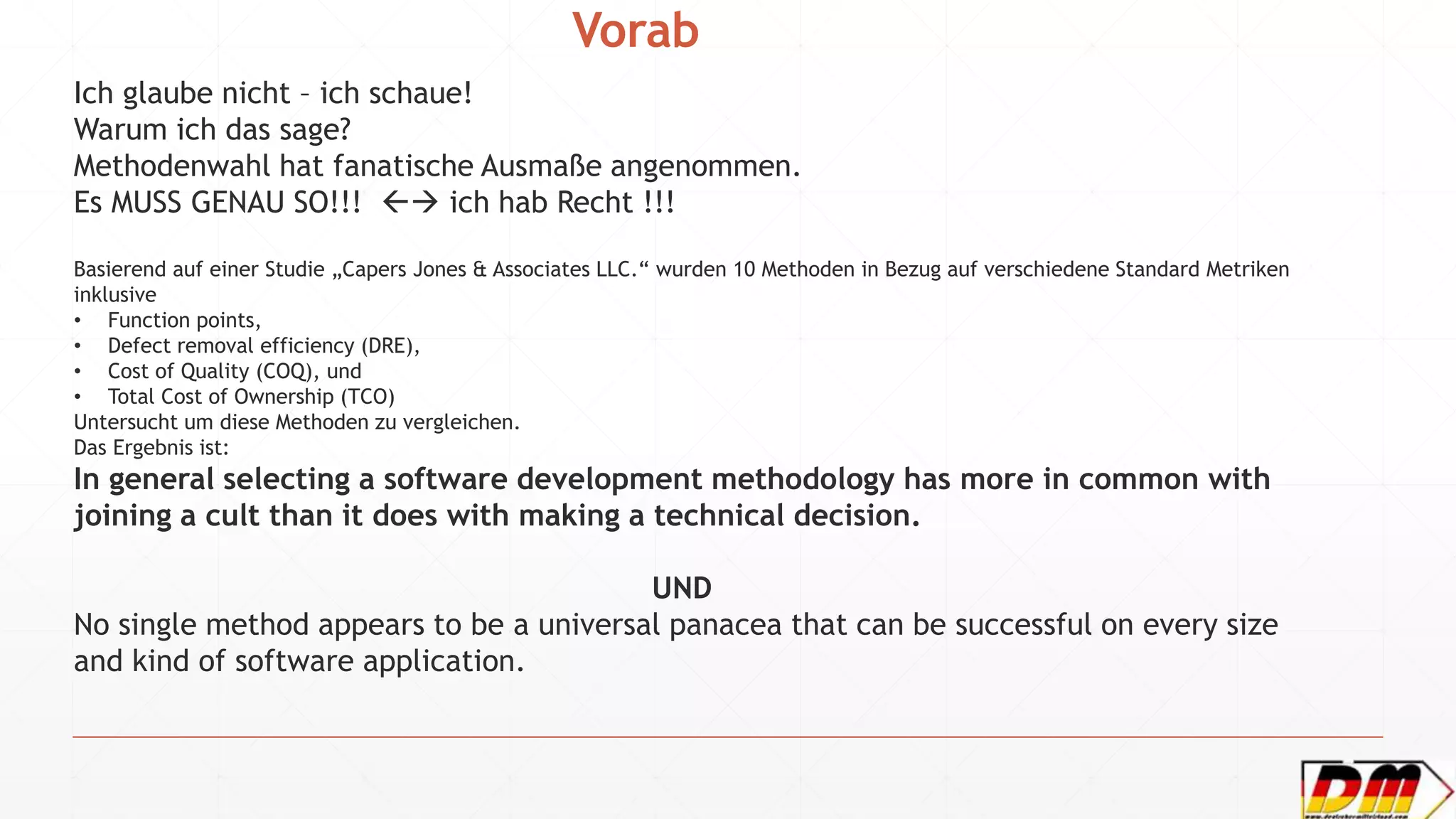 Vorab
Ich glaube nicht – ich schaue!
Warum ich das sage?
Methodenwahl hat fanatische Ausmaße angenommen.
Es MUSS GENAU SO!!!  ich hab Recht !!!
Basierend auf einer Studie „Capers Jones & Associates LLC.“ wurden 10 Methoden in Bezug auf verschiedene Standard Metriken
inklusive
• Function points,
• Defect removal efficiency (DRE),
• Cost of Quality (COQ), und
• Total Cost of Ownership (TCO)
Untersucht um diese Methoden zu vergleichen.
Das Ergebnis ist:
In general selecting a software development methodology has more in common with
joining a cult than it does with making a technical decision.
UND
No single method appears to be a universal panacea that can be successful on every size
and kind of software application.
 