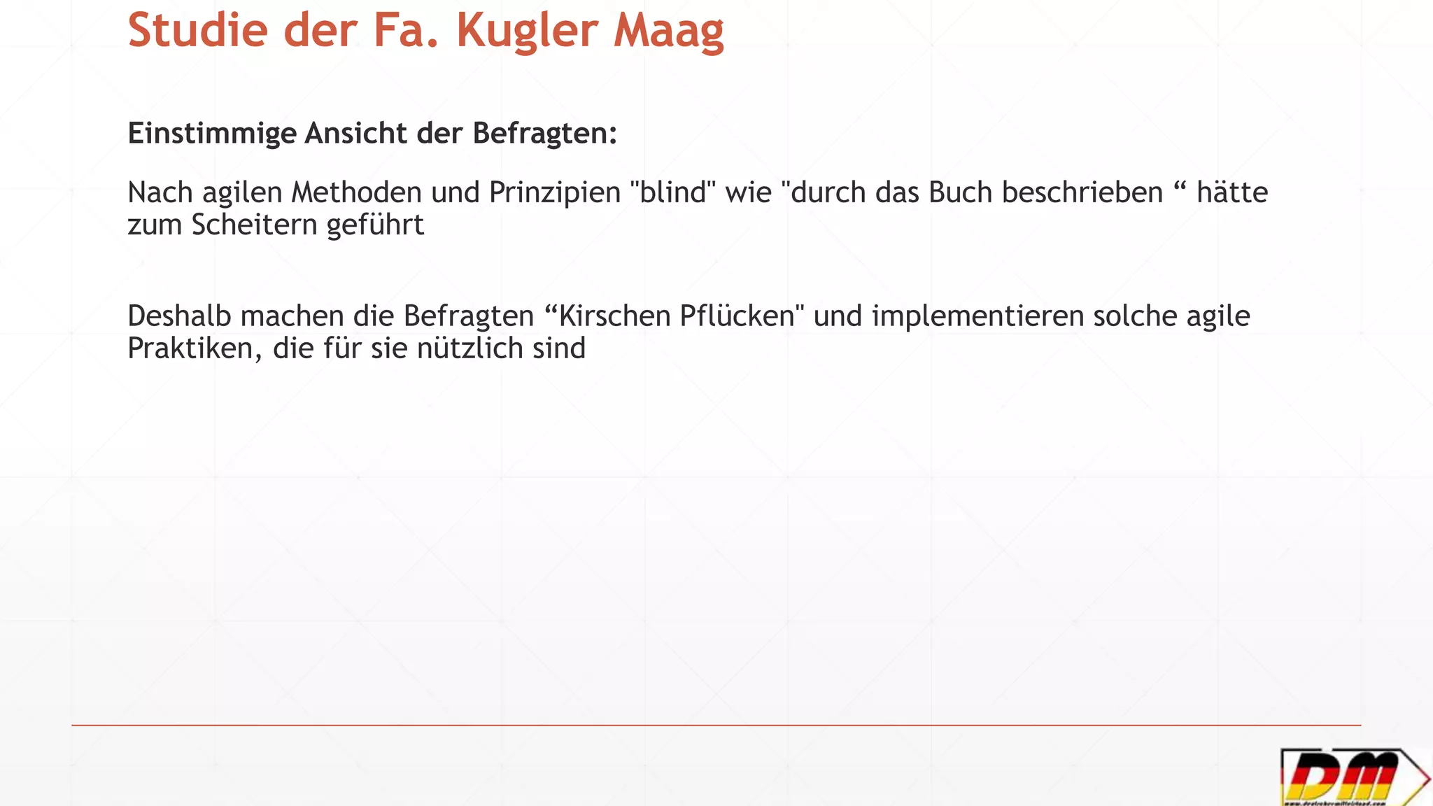 Studie der Fa. Kugler Maag
Einstimmige Ansicht der Befragten:
Nach agilen Methoden und Prinzipien "blind" wie "durch das Buch beschrieben “ hätte
zum Scheitern geführt
Deshalb machen die Befragten “Kirschen Pflücken" und implementieren solche agile
Praktiken, die für sie nützlich sind
 