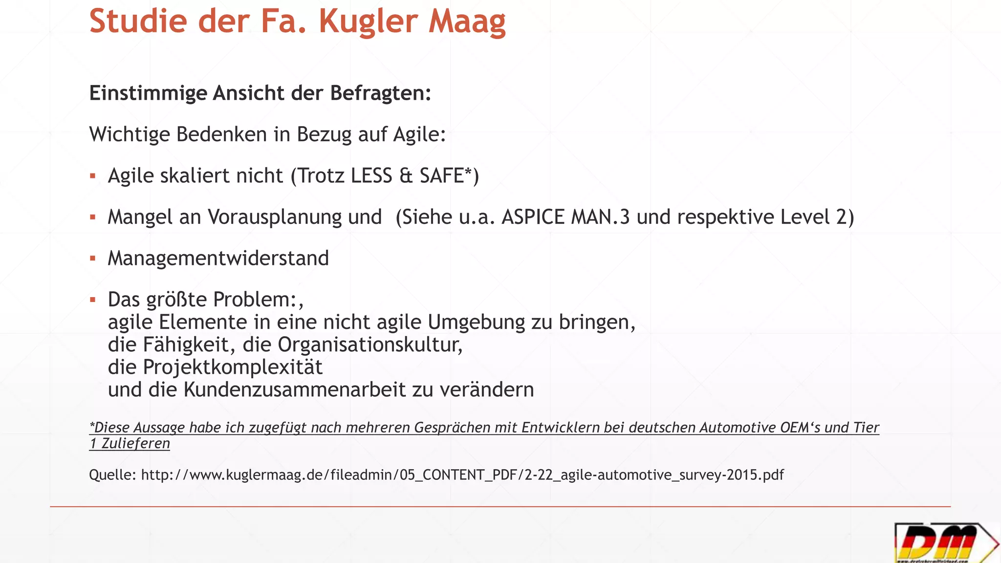 Studie der Fa. Kugler Maag
Einstimmige Ansicht der Befragten:
Wichtige Bedenken in Bezug auf Agile:
▪ Agile skaliert nicht (Trotz LESS & SAFE*)
▪ Mangel an Vorausplanung und (Siehe u.a. ASPICE MAN.3 und respektive Level 2)
▪ Managementwiderstand
▪ Das größte Problem:,
agile Elemente in eine nicht agile Umgebung zu bringen,
die Fähigkeit, die Organisationskultur,
die Projektkomplexität
und die Kundenzusammenarbeit zu verändern
*Diese Aussage habe ich zugefügt nach mehreren Gesprächen mit Entwicklern bei deutschen Automotive OEM‘s und Tier
1 Zulieferen
Quelle: http://www.kuglermaag.de/fileadmin/05_CONTENT_PDF/2-22_agile-automotive_survey-2015.pdf
 