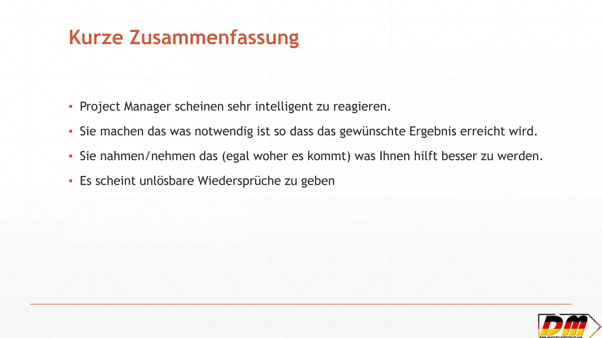 Kurze Zusammenfassung
▪ Project Manager scheinen sehr intelligent zu reagieren.
▪ Sie machen das was notwendig ist so dass das gewünschte Ergebnis erreicht wird.
▪ Sie nahmen/nehmen das (egal woher es kommt) was Ihnen hilft besser zu werden.
▪ Es scheint unlösbare Wiedersprüche zu geben
 