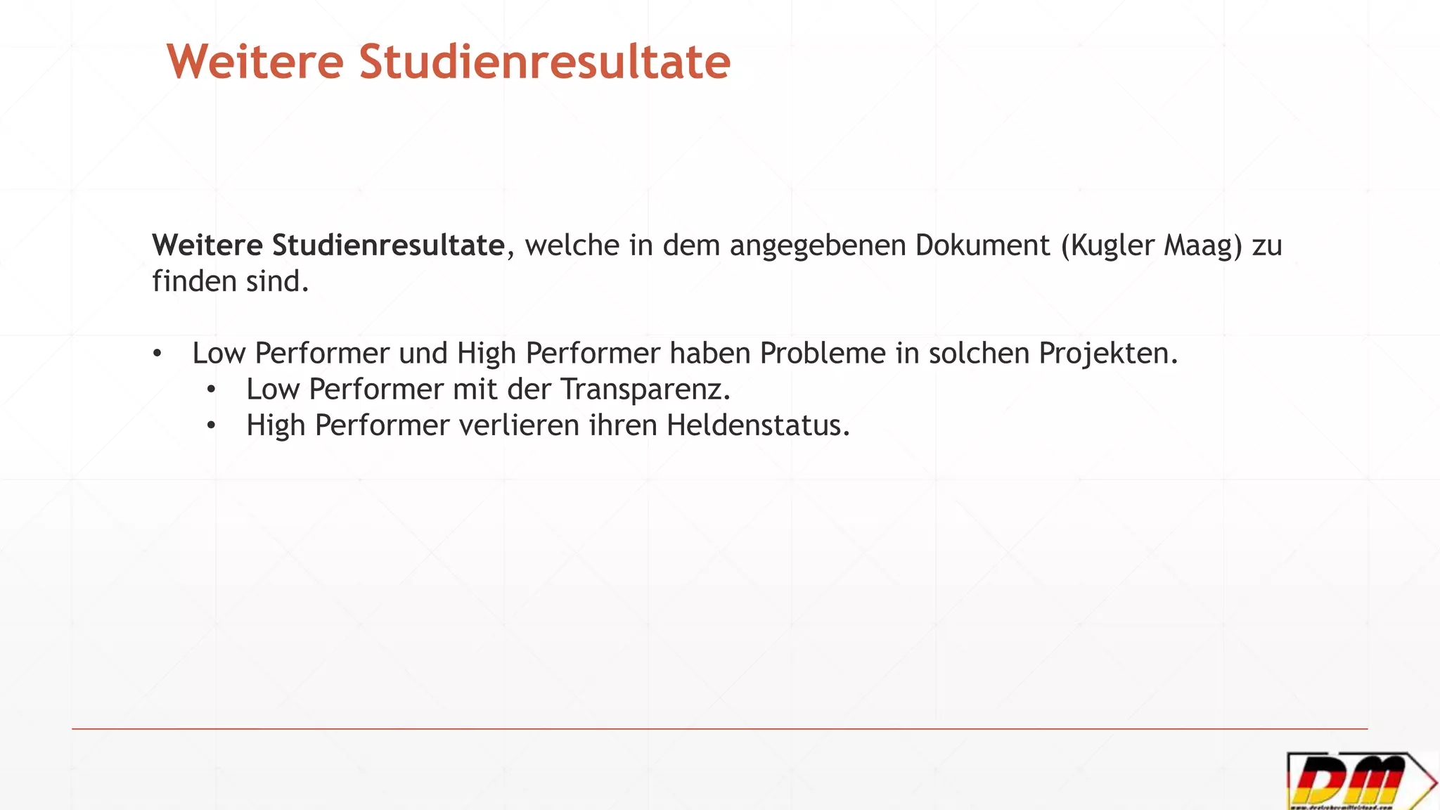 Weitere Studienresultate
Weitere Studienresultate, welche in dem angegebenen Dokument (Kugler Maag) zu
finden sind.
• Low Performer und High Performer haben Probleme in solchen Projekten.
• Low Performer mit der Transparenz.
• High Performer verlieren ihren Heldenstatus.
 