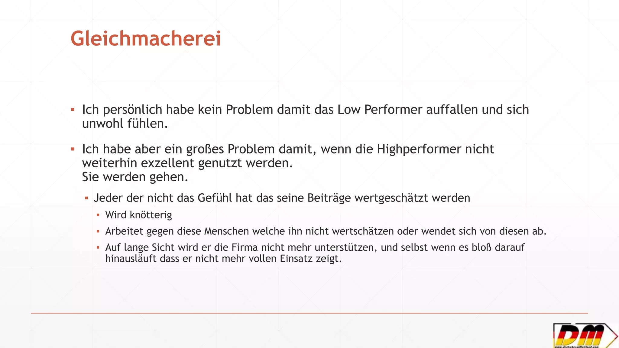 Gleichmacherei
▪ Ich persönlich habe kein Problem damit das Low Performer auffallen und sich
unwohl fühlen.
▪ Ich habe aber ein großes Problem damit, wenn die Highperformer nicht
weiterhin exzellent genutzt werden.
Sie werden gehen.
▪ Jeder der nicht das Gefühl hat das seine Beiträge wertgeschätzt werden
▪ Wird knötterig
▪ Arbeitet gegen diese Menschen welche ihn nicht wertschätzen oder wendet sich von diesen ab.
▪ Auf lange Sicht wird er die Firma nicht mehr unterstützen, und selbst wenn es bloß darauf
hinausläuft dass er nicht mehr vollen Einsatz zeigt.
 