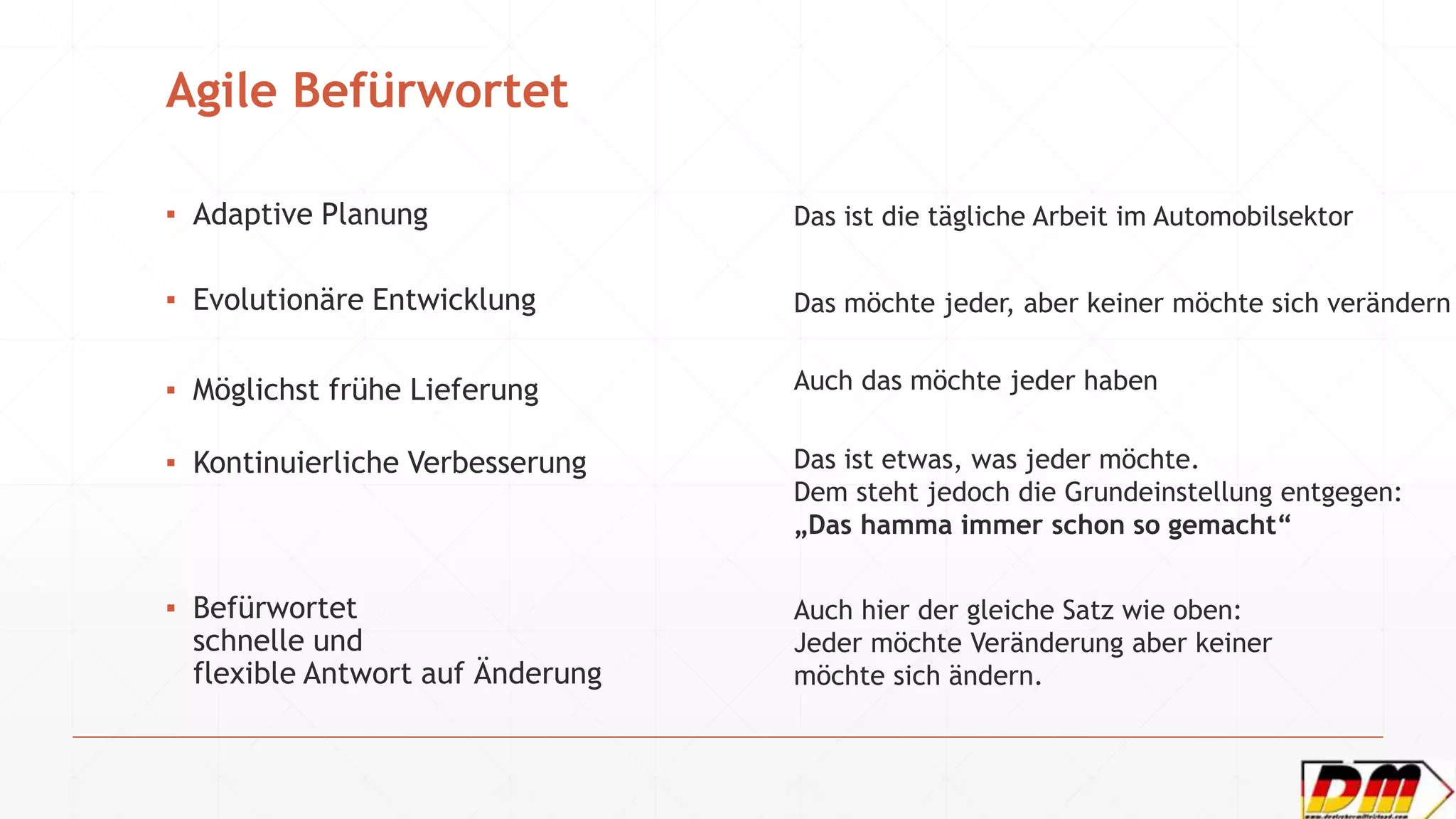Agile Befürwortet
▪ Adaptive Planung
▪ Evolutionäre Entwicklung
▪ Möglichst frühe Lieferung
▪ Kontinuierliche Verbesserung
▪ Befürwortet
schnelle und
flexible Antwort auf Änderung
Das ist die tägliche Arbeit im Automobilsektor
Das möchte jeder, aber keiner möchte sich verändern
Auch das möchte jeder haben
Das ist etwas, was jeder möchte.
Dem steht jedoch die Grundeinstellung entgegen:
„Das hamma immer schon so gemacht“
Auch hier der gleiche Satz wie oben:
Jeder möchte Veränderung aber keiner
möchte sich ändern.
 