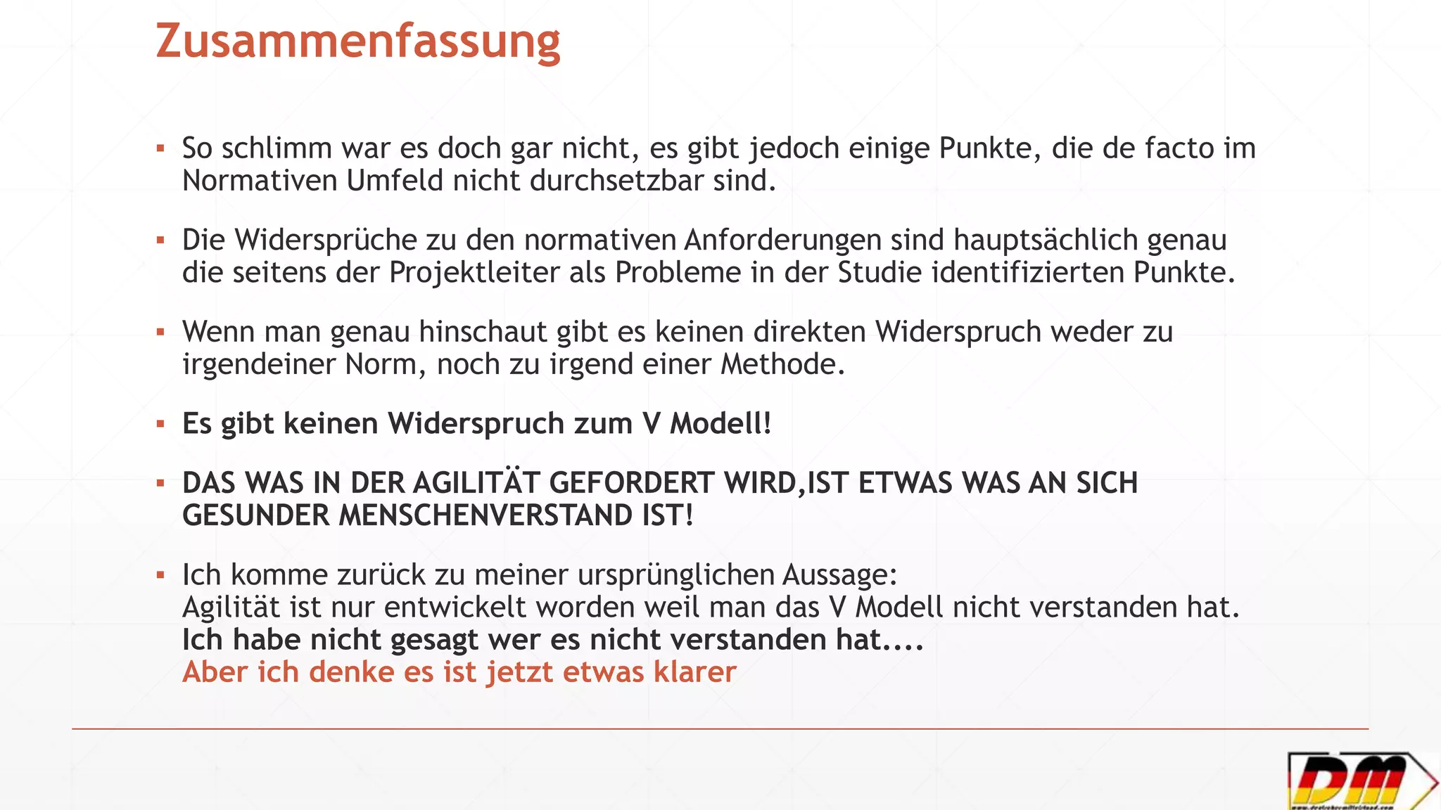 Zusammenfassung
▪ So schlimm war es doch gar nicht, es gibt jedoch einige Punkte, die de facto im
Normativen Umfeld nicht durchsetzbar sind.
▪ Die Widersprüche zu den normativen Anforderungen sind hauptsächlich genau
die seitens der Projektleiter als Probleme in der Studie identifizierten Punkte.
▪ Wenn man genau hinschaut gibt es keinen direkten Widerspruch weder zu
irgendeiner Norm, noch zu irgend einer Methode.
▪ Es gibt keinen Widerspruch zum V Modell!
▪ DAS WAS IN DER AGILITÄT GEFORDERT WIRD,IST ETWAS WAS AN SICH
GESUNDER MENSCHENVERSTAND IST!
▪ Ich komme zurück zu meiner ursprünglichen Aussage:
Agilität ist nur entwickelt worden weil man das V Modell nicht verstanden hat.
Ich habe nicht gesagt wer es nicht verstanden hat....
Aber ich denke es ist jetzt etwas klarer
 
