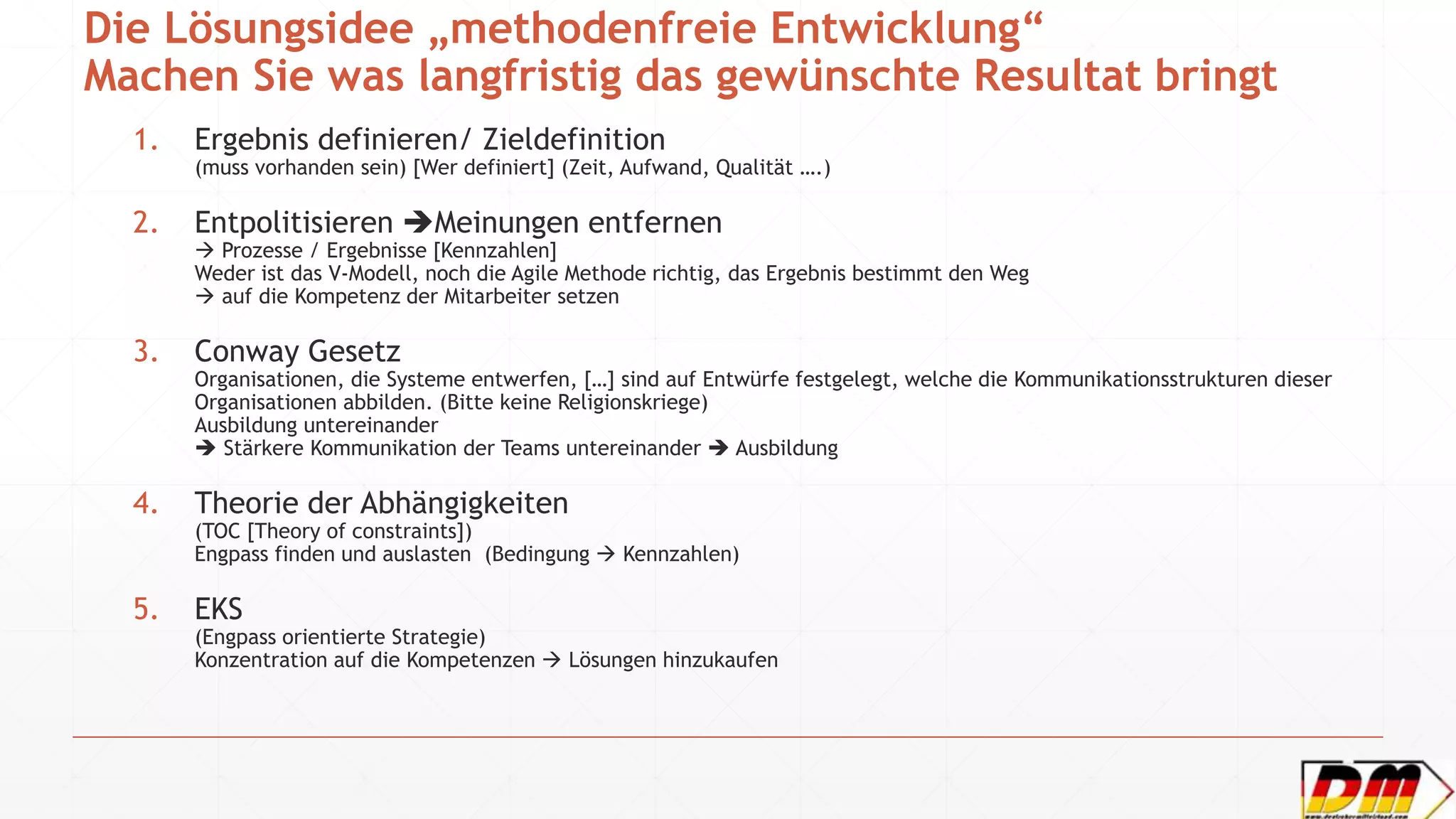 Die Lösungsidee „methodenfreie Entwicklung“
Machen Sie was langfristig das gewünschte Resultat bringt
1. Ergebnis definieren/ Zieldefinition
(muss vorhanden sein) [Wer definiert] (Zeit, Aufwand, Qualität ….)
2. Entpolitisieren Meinungen entfernen
 Prozesse / Ergebnisse [Kennzahlen]
Weder ist das V-Modell, noch die Agile Methode richtig, das Ergebnis bestimmt den Weg
 auf die Kompetenz der Mitarbeiter setzen
3. Conway Gesetz
Organisationen, die Systeme entwerfen, […] sind auf Entwürfe festgelegt, welche die Kommunikationsstrukturen dieser
Organisationen abbilden. (Bitte keine Religionskriege)
Ausbildung untereinander
 Stärkere Kommunikation der Teams untereinander  Ausbildung
4. Theorie der Abhängigkeiten
(TOC [Theory of constraints])
Engpass finden und auslasten (Bedingung  Kennzahlen)
5. EKS
(Engpass orientierte Strategie)
Konzentration auf die Kompetenzen  Lösungen hinzukaufen
 