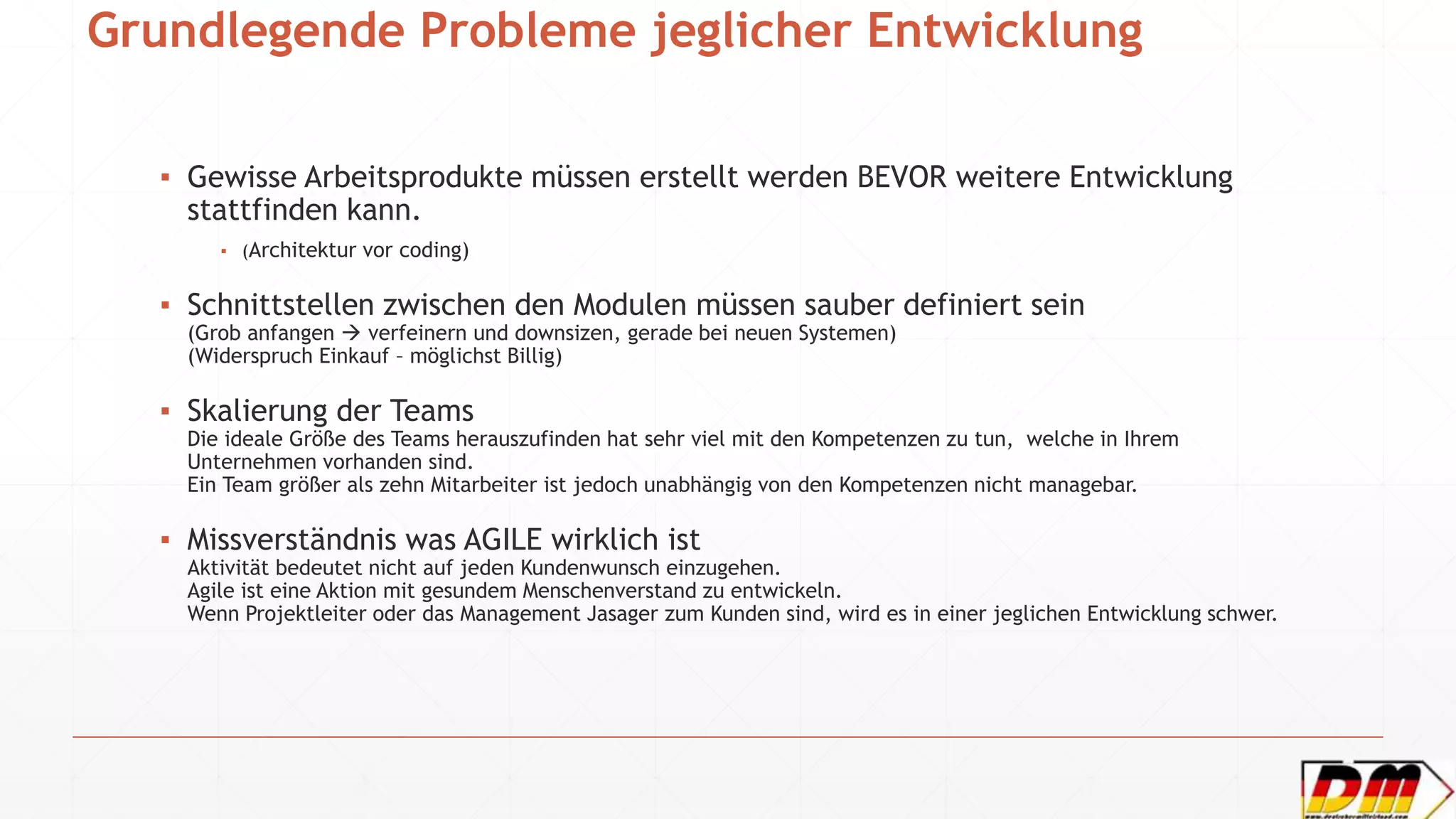 Grundlegende Probleme jeglicher Entwicklung
▪ Gewisse Arbeitsprodukte müssen erstellt werden BEVOR weitere Entwicklung
stattfinden kann.
▪ (Architektur vor coding)
▪ Schnittstellen zwischen den Modulen müssen sauber definiert sein
(Grob anfangen  verfeinern und downsizen, gerade bei neuen Systemen)
(Widerspruch Einkauf – möglichst Billig)
▪ Skalierung der Teams
Die ideale Größe des Teams herauszufinden hat sehr viel mit den Kompetenzen zu tun, welche in Ihrem
Unternehmen vorhanden sind.
Ein Team größer als zehn Mitarbeiter ist jedoch unabhängig von den Kompetenzen nicht managebar.
▪ Missverständnis was AGILE wirklich ist
Aktivität bedeutet nicht auf jeden Kundenwunsch einzugehen.
Agile ist eine Aktion mit gesundem Menschenverstand zu entwickeln.
Wenn Projektleiter oder das Management Jasager zum Kunden sind, wird es in einer jeglichen Entwicklung schwer.
 